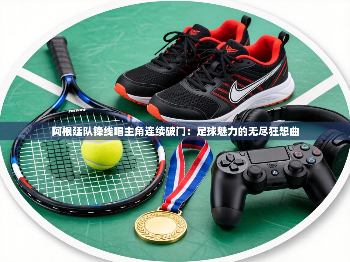 阿根廷队锋线唱主角连续破门：足球魅力的无尽狂想曲